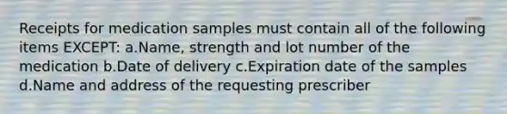 Receipts for medication samples must contain all of the following items EXCEPT: a.Name, strength and lot number of the medication b.Date of delivery c.Expiration date of the samples d.Name and address of the requesting prescriber