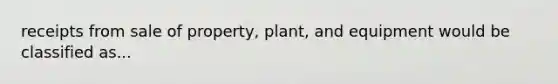 receipts from sale of property, plant, and equipment would be classified as...