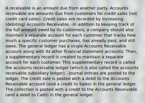 A receivable is an amount due from another party. Accounts receivable are amounts due from customers for credit sales (not credit card sales). Credit sales are recorded by increasing (debiting) Accounts Receivable. -In addition to keeping track of the full amount owed by its customers, a company should also maintain a separate account for each customer that tracks how much a specific customer purchases, has already paid, and still owes. The general ledger has a single Accounts Receivable account along with its other financial statement accounts. Then, a supplementary record is created to maintain a separate account for each customer. This supplementary record is called the accounts receivable ledger (which is also called the accounts receivable subsidiary ledger). -Journal entries are posted to the ledger. The credit sale is posted with a debit to the Accounts Receivable account (and a credit to Sales) in the general ledger. The collection is posted with a credit to the Accounts Receivable (and a debit to Cash) in the general ledger.