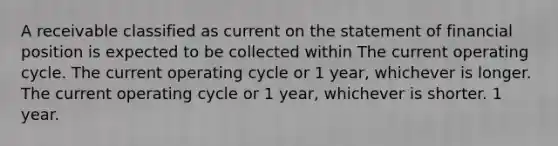 A receivable classified as current on the statement of financial position is expected to be collected within The current operating cycle. The current operating cycle or 1 year, whichever is longer. The current operating cycle or 1 year, whichever is shorter. 1 year.