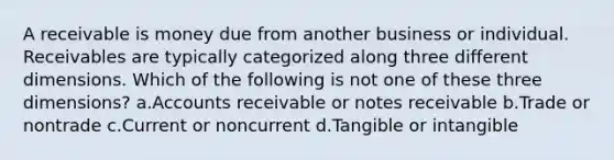 A receivable is money due from another business or individual. Receivables are typically categorized along three different dimensions. Which of the following is not one of these three dimensions? a.Accounts receivable or notes receivable b.Trade or nontrade c.Current or noncurrent d.Tangible or intangible