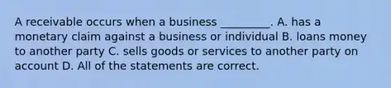 A receivable occurs when a business​ _________. A. has a monetary claim against a business or individual B. loans money to another party C. sells goods or services to another party on account D. All of the statements are correct.