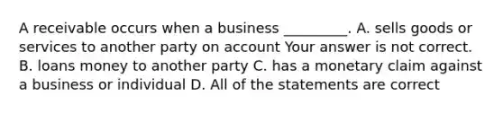 A receivable occurs when a business​ _________. A. sells goods or services to another party on account Your answer is not correct. B. loans money to another party C. has a monetary claim against a business or individual D. All of the statements are correct