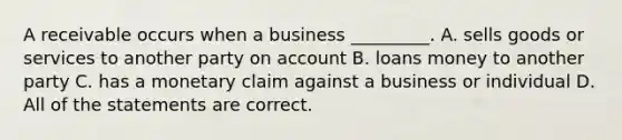 A receivable occurs when a business​ _________. A. sells goods or services to another party on account B. loans money to another party C. has a monetary claim against a business or individual D. All of the statements are correct.