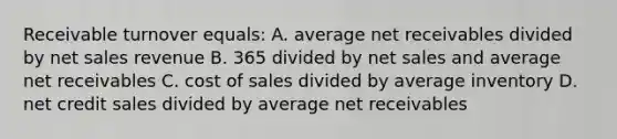 Receivable turnover equals: A. average net receivables divided by net sales revenue B. 365 divided by net sales and average net receivables C. cost of sales divided by average inventory D. net credit sales divided by average net receivables