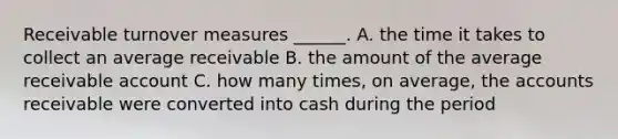 Receivable turnover measures ______. A. the time it takes to collect an average receivable B. the amount of the average receivable account C. how many times, on average, the accounts receivable were converted into cash during the period