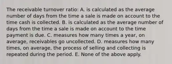 The receivable turnover ratio: A. is calculated as the average number of days from the time a sale is made on account to the time cash is collected. B. is calculated as the average number of days from the time a sale is made on account to the time payment is due. C. measures how many times a year, on average, receivables go uncollected. D. measures how many times, on average, the process of selling and collecting is repeated during the period. E. None of the above apply.