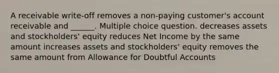 A receivable write-off removes a non-paying customer's account receivable and ______. Multiple choice question. decreases assets and stockholders' equity reduces Net Income by the same amount increases assets and stockholders' equity removes the same amount from Allowance for Doubtful Accounts