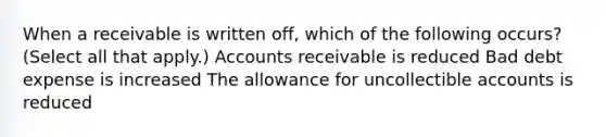 When a receivable is written off, which of the following occurs? (Select all that apply.) Accounts receivable is reduced Bad debt expense is increased The allowance for uncollectible accounts is reduced