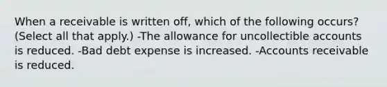 When a receivable is written off, which of the following occurs? (Select all that apply.) -The allowance for uncollectible accounts is reduced. -Bad debt expense is increased. -Accounts receivable is reduced.