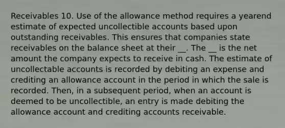 Receivables 10. Use of the allowance method requires a yearend estimate of expected uncollectible accounts based upon outstanding receivables. This ensures that companies state receivables on the balance sheet at their __. The __ is the net amount the company expects to receive in cash. The estimate of uncollectable accounts is recorded by debiting an expense and crediting an allowance account in the period in which the sale is recorded. Then, in a subsequent period, when an account is deemed to be uncollectible, an entry is made debiting the allowance account and crediting accounts receivable.