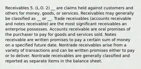 Receivables 5. (L.O. 2) __ are claims held against customers and others for money, goods, or services. Receivables may generally be classified as __ or __. Trade receivables (accounts receivable and <a href='https://www.questionai.com/knowledge/kNWH1Okbso-notes-receivable' class='anchor-knowledge'>notes receivable</a>) are the most significant receivables an enterprise possesses. Accounts receivable are oral promises of the purchaser to pay for goods and services sold. Notes receivable are written promises to pay a certain sum of money on a specified future date. Nontrade receivables arise from a variety of transactions and can be written promises either to pay or to deliver. Nontrade receivables are generally classified and reported as separate items in the balance sheet.