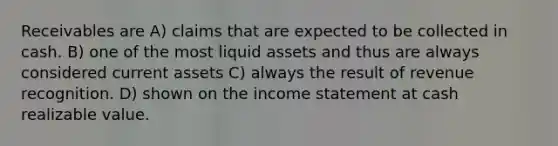 Receivables are A) claims that are expected to be collected in cash. B) one of the most liquid assets and thus are always considered current assets C) always the result of revenue recognition. D) shown on the income statement at cash realizable value.