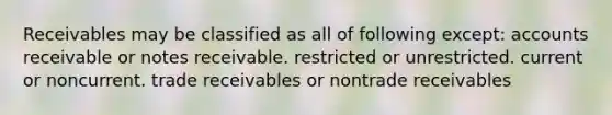 Receivables may be classified as all of following except: accounts receivable or <a href='https://www.questionai.com/knowledge/kNWH1Okbso-notes-receivable' class='anchor-knowledge'>notes receivable</a>. restricted or unrestricted. current or noncurrent. trade receivables or nontrade receivables