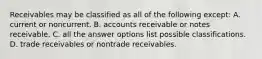 Receivables may be classified as all of the following except: A. current or noncurrent. B. accounts receivable or notes receivable. C. all the answer options list possible classifications. D. trade receivables or nontrade receivables.