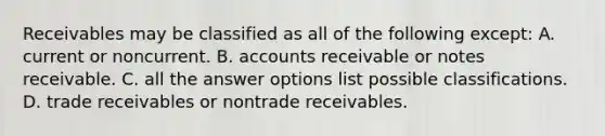 Receivables may be classified as all of the following except: A. current or noncurrent. B. accounts receivable or notes receivable. C. all the answer options list possible classifications. D. trade receivables or nontrade receivables.