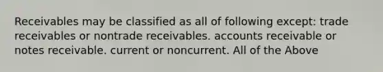 Receivables may be classified as all of following except: trade receivables or nontrade receivables. accounts receivable or <a href='https://www.questionai.com/knowledge/kNWH1Okbso-notes-receivable' class='anchor-knowledge'>notes receivable</a>. current or noncurrent. All of the Above