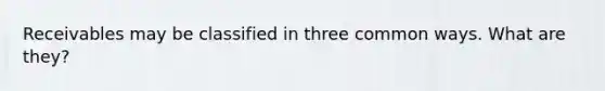 Receivables may be classified in three common ways. What are they?