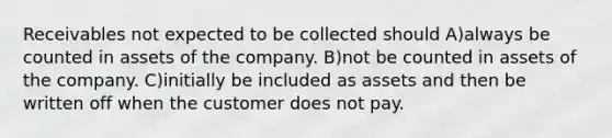 Receivables not expected to be collected should A)always be counted in assets of the company. B)not be counted in assets of the company. C)initially be included as assets and then be written off when the customer does not pay.