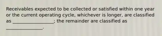 Receivables expected to be collected or satisfied within one year or the current operating cycle, whichever is longer, are classified as __________________; the remainder are classified as ________________.