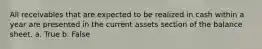 All receivables that are expected to be realized in cash within a year are presented in the current assets section of the balance sheet. a. True b. False