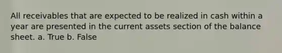 All receivables that are expected to be realized in cash within a year are presented in the current assets section of the balance sheet. a. True b. False