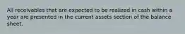 All receivables that are expected to be realized in cash within a year are presented in the current assets section of the balance sheet.