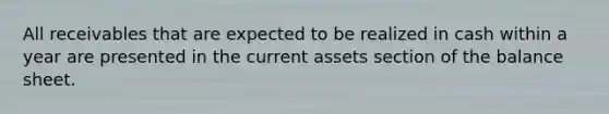 All receivables that are expected to be realized in cash within a year are presented in the current assets section of the balance sheet.