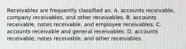 Receivables are frequently classified as: A. accounts receivable, company receivables, and other receivables. B. accounts receivable, notes receivable, and employee receivables. C. accounts receivable and general receivables. D. accounts receivable, notes receivable, and other receivables.