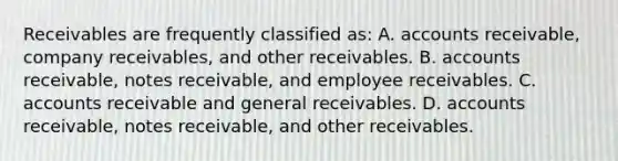 Receivables are frequently classified as: A. accounts receivable, company receivables, and other receivables. B. accounts receivable, notes receivable, and employee receivables. C. accounts receivable and general receivables. D. accounts receivable, notes receivable, and other receivables.