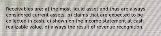 Receivables are: a) the most liquid asset and thus are always considered current assets. b) claims that are expected to be collected in cash. c) shown on the income statement at cash realizable value. d) always the result of revenue recognition.