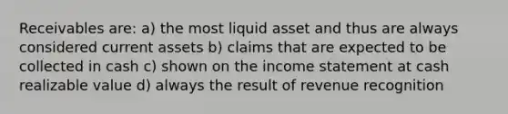 Receivables are: a) the most liquid asset and thus are always considered current assets b) claims that are expected to be collected in cash c) shown on the income statement at cash realizable value d) always the result of revenue recognition