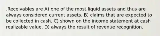 .Receivables are A) one of the most liquid assets and thus are always considered current assets. B) claims that are expected to be collected in cash. C) shown on the income statement at cash realizable value. D) always the result of revenue recognition.