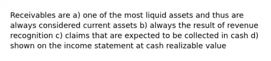 Receivables are a) one of the most liquid assets and thus are always considered current assets b) always the result of revenue recognition c) claims that are expected to be collected in cash d) shown on the income statement at cash realizable value