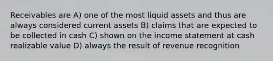 Receivables are A) one of the most liquid assets and thus are always considered current assets B) claims that are expected to be collected in cash C) shown on the income statement at cash realizable value D) always the result of revenue recognition