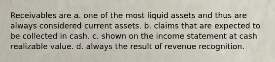 Receivables are a. one of the most liquid assets and thus are always considered current assets. b. claims that are expected to be collected in cash. c. shown on the income statement at cash realizable value. d. always the result of revenue recognition.