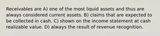 Receivables are A) one of the most liquid assets and thus are always considered current assets. B) claims that are expected to be collected in cash. C) shown on the income statement at cash realizable value. D) always the result of revenue recognition.