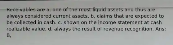 Receivables are a. one of the most liquid assets and thus are always considered current assets. b. claims that are expected to be collected in cash. c. shown on the <a href='https://www.questionai.com/knowledge/kCPMsnOwdm-income-statement' class='anchor-knowledge'>income statement</a> at cash realizable value. d. always the result of revenue recognition. Ans: B,