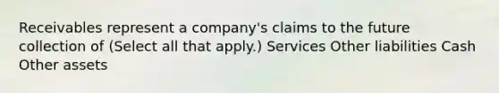 Receivables represent a company's claims to the future collection of (Select all that apply.) Services Other liabilities Cash Other assets