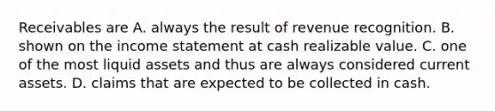 Receivables are A. always the result of revenue recognition. B. shown on the income statement at cash realizable value. C. one of the most liquid assets and thus are always considered current assets. D. claims that are expected to be collected in cash.