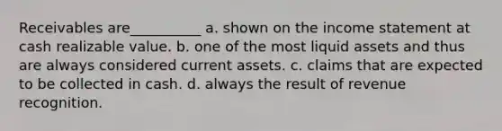 Receivables are__________ a. shown on the income statement at cash realizable value. b. one of the most liquid assets and thus are always considered current assets. c. claims that are expected to be collected in cash. d. always the result of revenue recognition.