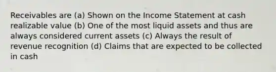 Receivables are (a) Shown on the Income Statement at cash realizable value (b) One of the most liquid assets and thus are always considered current assets (c) Always the result of revenue recognition (d) Claims that are expected to be collected in cash