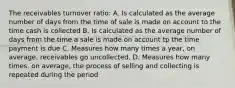 The receivables turnover ratio: A. Is calculated as the average number of days from the time of sale is made on account to the time cash is collected B. Is calculated as the average number of days from the time a sale is made on account tp the time payment is due C. Measures how many times a year, on average, receivables go uncollected. D. Measures how many times, on average, the process of selling and collecting is repeated during the period