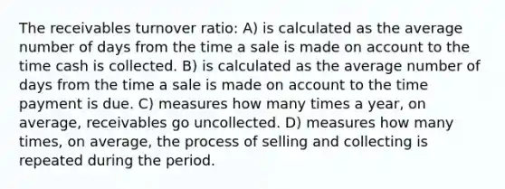 The receivables turnover ratio: A) is calculated as the average number of days from the time a sale is made on account to the time cash is collected. B) is calculated as the average number of days from the time a sale is made on account to the time payment is due. C) measures how many times a year, on average, receivables go uncollected. D) measures how many times, on average, the process of selling and collecting is repeated during the period.