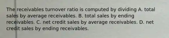 The receivables turnover ratio is computed by dividing A. total sales by average receivables. B. total sales by ending receivables. C. net credit sales by average receivables. D. net credit sales by ending receivables.