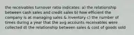 the receivables turnover ratio indicates: a) the relationship between cash sales and credit sales b) how efficient the company is at managing sales & inventory c) the number of times during a year that the avg accounts receivables were collected d) the relationship between sales & cost of goods sold