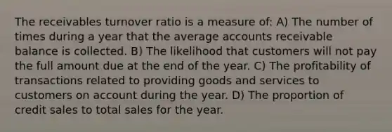 The receivables turnover ratio is a measure of: A) The number of times during a year that the average accounts receivable balance is collected. B) The likelihood that customers will not pay the full amount due at the end of the year. C) The profitability of transactions related to providing goods and services to customers on account during the year. D) The proportion of credit sales to total sales for the year.