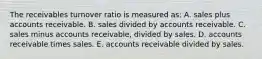 The receivables turnover ratio is measured as: A. sales plus accounts receivable. B. sales divided by accounts receivable. C. sales minus accounts receivable, divided by sales. D. accounts receivable times sales. E. accounts receivable divided by sales.