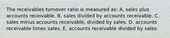 The receivables turnover ratio is measured as: A. sales plus accounts receivable. B. sales divided by accounts receivable. C. sales minus accounts receivable, divided by sales. D. accounts receivable times sales. E. accounts receivable divided by sales.