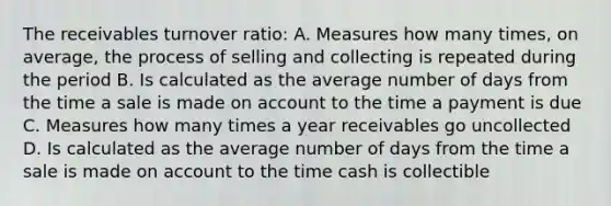 The receivables turnover ratio: A. Measures how many times, on average, the process of selling and collecting is repeated during the period B. Is calculated as the average number of days from the time a sale is made on account to the time a payment is due C. Measures how many times a year receivables go uncollected D. Is calculated as the average number of days from the time a sale is made on account to the time cash is collectible